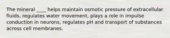 The mineral ____ helps maintain osmotic pressure of extracellular fluids, regulates water movement, plays a role in impulse conduction in neurons, regulates pH and transport of substances across cell membranes.