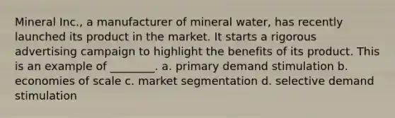 Mineral Inc., a manufacturer of mineral water, has recently launched its product in the market. It starts a rigorous advertising campaign to highlight the benefits of its product. This is an example of ________. a. primary demand stimulation b. economies of scale c. market segmentation d. selective demand stimulation