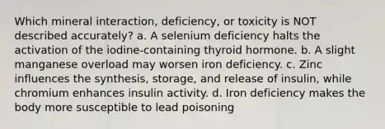 Which mineral interaction, deficiency, or toxicity is NOT described accurately? a. A selenium deficiency halts the activation of the iodine-containing thyroid hormone. b. A slight manganese overload may worsen iron deficiency. c. Zinc influences the synthesis, storage, and release of insulin, while chromium enhances insulin activity. d. Iron deficiency makes the body more susceptible to lead poisoning