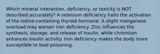 Which mineral interaction, deficiency, or toxicity is NOT described accurately? A selenium deficiency halts the activation of the iodine-containing thyroid hormone. A slight manganese overload may worsen iron deficiency. Zinc influences the synthesis, storage, and release of insulin, while chromium enhances insulin activity. Iron deficiency makes the body more susceptible to lead poisoning.