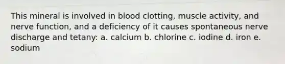 This mineral is involved in blood clotting, muscle activity, and nerve function, and a deficiency of it causes spontaneous nerve discharge and tetany: a. calcium b. chlorine c. iodine d. iron e. sodium