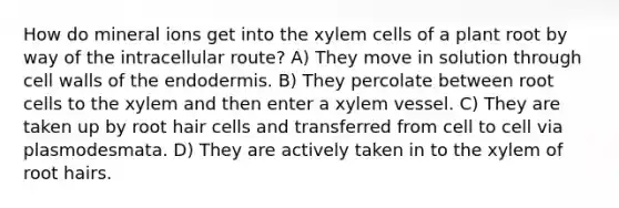 How do mineral ions get into the xylem cells of a plant root by way of the intracellular route? A) They move in solution through cell walls of the endodermis. B) They percolate between root cells to the xylem and then enter a xylem vessel. C) They are taken up by root hair cells and transferred from cell to cell via plasmodesmata. D) They are actively taken in to the xylem of root hairs.