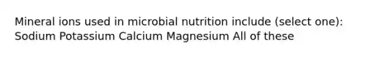 Mineral ions used in microbial nutrition include (select one): Sodium Potassium Calcium Magnesium All of these