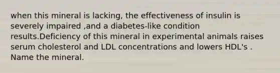 when this mineral is lacking, the effectiveness of insulin is severely impaired ,and a diabetes-like condition results.Deficiency of this mineral in experimental animals raises serum cholesterol and LDL concentrations and lowers HDL's . Name the mineral.