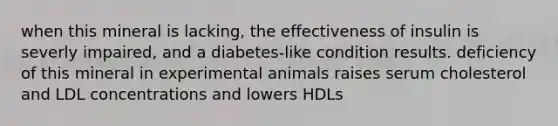 when this mineral is lacking, the effectiveness of insulin is severly impaired, and a diabetes-like condition results. deficiency of this mineral in experimental animals raises serum cholesterol and LDL concentrations and lowers HDLs