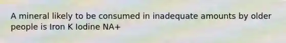 A mineral likely to be consumed in inadequate amounts by older people is Iron K Iodine NA+