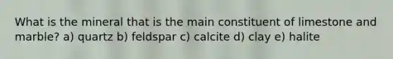 What is the mineral that is the main constituent of limestone and marble? a) quartz b) feldspar c) calcite d) clay e) halite