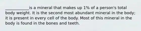 ____________is a mineral that makes up 1% of a person's total body weight. It is the second most abundant mineral in the body; it is present in every cell of the body. Most of this mineral in the body is found in the bones and teeth.