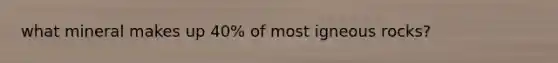what mineral makes up 40% of most igneous rocks?