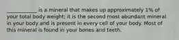 ____________ is a mineral that makes up approximately 1% of your total body weight; it is the second most abundant mineral in your body and is present in every cell of your body. Most of this mineral is found in your bones and teeth.