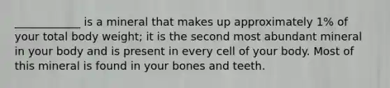 ____________ is a mineral that makes up approximately 1% of your total body weight; it is the second most abundant mineral in your body and is present in every cell of your body. Most of this mineral is found in your bones and teeth.