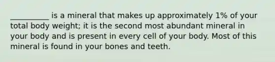 __________ is a mineral that makes up approximately 1% of your total body weight; it is the second most abundant mineral in your body and is present in every cell of your body. Most of this mineral is found in your bones and teeth.