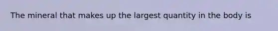 The mineral that makes up the largest quantity in the body is