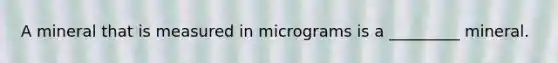 A mineral that is measured in micrograms is a _________ mineral.