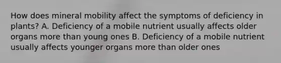 How does mineral mobility affect the symptoms of deficiency in plants? A. Deficiency of a mobile nutrient usually affects older organs <a href='https://www.questionai.com/knowledge/keWHlEPx42-more-than' class='anchor-knowledge'>more than</a> young ones B. Deficiency of a mobile nutrient usually affects younger organs more than older ones