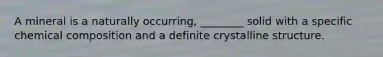 A mineral is a naturally occurring, ________ solid with a specific <a href='https://www.questionai.com/knowledge/kyw8ckUHTv-chemical-composition' class='anchor-knowledge'>chemical composition</a> and a definite crystalline structure.