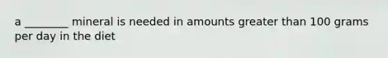 a ________ mineral is needed in amounts greater than 100 grams per day in the diet