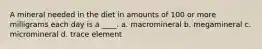 A mineral needed in the diet in amounts of 100 or more milligrams each day is a ____. a. macromineral b. megamineral c. micromineral d. trace element