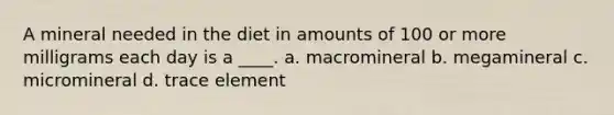 A mineral needed in the diet in amounts of 100 or more milligrams each day is a ____. a. macromineral b. megamineral c. micromineral d. trace element