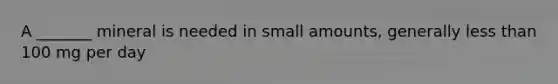 A _______ mineral is needed in small amounts, generally less than 100 mg per day