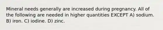 Mineral needs generally are increased during pregnancy. All of the following are needed in higher quantities EXCEPT A) sodium. B) iron. C) iodine. D) zinc.