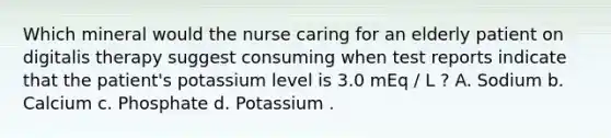 Which mineral would the nurse caring for an elderly patient on digitalis therapy suggest consuming when test reports indicate that the patient's potassium level is 3.0 mEq / L ? A. Sodium b. Calcium c. Phosphate d. Potassium .