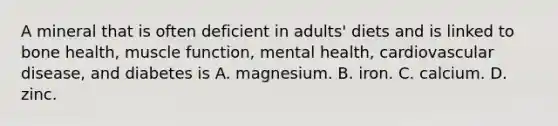 A mineral that is often deficient in adults' diets and is linked to bone health, muscle function, mental health, cardiovascular disease, and diabetes is A. magnesium. B. iron. C. calcium. D. zinc.