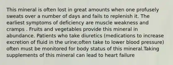 This mineral is often lost in great amounts when one profusely sweats over a number of days and fails to replenish it. The earliest symptoms of deficiency are muscle weakness and cramps . Fruits and vegetables provide this mineral in abundance. Patients who take diuretics (medications to increase excretion of fluid in the urine;often take to lower blood pressure) often must be monitored for body status of this mineral.Taking supplements of this mineral can lead to heart failure