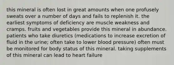 this mineral is often lost in great amounts when one profusely sweats over a number of days and fails to replenish it. the earliest symptoms of deficiency are muscle weakness and cramps. fruits and vegetables provide this mineral in abundance. patients who take diuretics (medications to increase excretion of fluid in the urine; often take to lower blood pressure) often must be monitored for body status of this mineral. taking supplements of this mineral can lead to heart failure