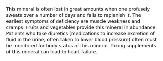 This mineral is often lost in great amounts when one profusely sweats over a number of days and fails to replenish it. The earliest symptoms of deficiency are muscle weakness and cramps. Fruits and vegetables provide this mineral in abundance. Patients who take diuretics (medications to increase excretion of fluid in the urine; often taken to lower blood pressure) often must be monitored for body status of this mineral. Taking supplements of this mineral can lead to heart failure.