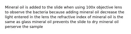 Mineral oil is added to the slide when using 100x objective lens to observe the bacteria because adding mineral oil decrease the light entered in the lens the refractive index of mineral oil is the same as glass mineral oil prevents the slide to dry mineral oil perserve the sample