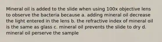 Mineral oil is added to the slide when using 100x objective lens to observe the bacteria because a. adding mineral oil decrease the light entered in the lens b. the refractive index of mineral oil is the same as glass c. mineral oil prevents the slide to dry d. mineral oil perserve the sample