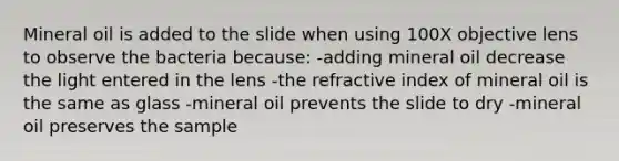 Mineral oil is added to the slide when using 100X objective lens to observe the bacteria because: -adding mineral oil decrease the light entered in the lens -the <a href='https://www.questionai.com/knowledge/kuJ5kemqbN-refractive-index' class='anchor-knowledge'>refractive index</a> of mineral oil is the same as glass -mineral oil prevents the slide to dry -mineral oil preserves the sample