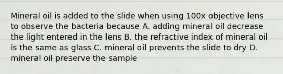 Mineral oil is added to the slide when using 100x objective lens to observe the bacteria because A. adding mineral oil decrease the light entered in the lens B. the refractive index of mineral oil is the same as glass C. mineral oil prevents the slide to dry D. mineral oil preserve the sample