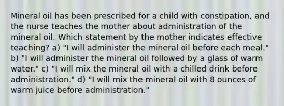 Mineral oil has been prescribed for a child with constipation, and the nurse teaches the mother about administration of the mineral oil. Which statement by the mother indicates effective teaching? a) "I will administer the mineral oil before each meal." b) "I will administer the mineral oil followed by a glass of warm water." c) "I will mix the mineral oil with a chilled drink before administration." d) "I will mix the mineral oil with 8 ounces of warm juice before administration."