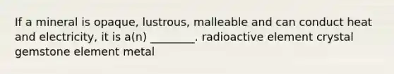 If a mineral is opaque, lustrous, malleable and can conduct heat and electricity, it is a(n) ________. radioactive element crystal gemstone element metal