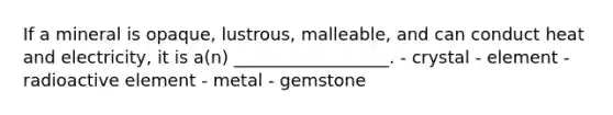 If a mineral is opaque, lustrous, malleable, and can conduct heat and electricity, it is a(n) __________________. - crystal - element - radioactive element - metal - gemstone