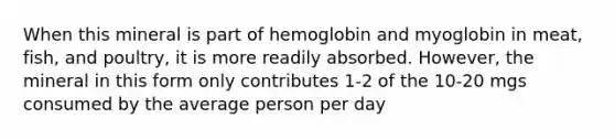 When this mineral is part of hemoglobin and myoglobin in meat, fish, and poultry, it is more readily absorbed. However, the mineral in this form only contributes 1-2 of the 10-20 mgs consumed by the average person per day