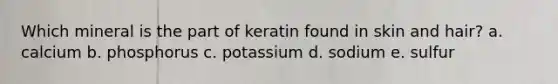 Which mineral is the part of keratin found in skin and hair? a. calcium b. phosphorus c. potassium d. sodium e. sulfur