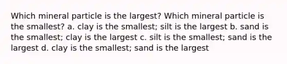 Which mineral particle is the largest? Which mineral particle is the smallest? a. clay is the smallest; silt is the largest b. sand is the smallest; clay is the largest c. silt is the smallest; sand is the largest d. clay is the smallest; sand is the largest