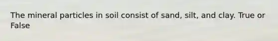 The mineral particles in soil consist of sand, silt, and clay. True or False