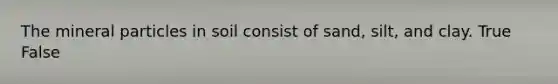 The mineral particles in soil consist of sand, silt, and clay. True False