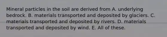 Mineral particles in the soil are derived from A. underlying bedrock. B. materials transported and deposited by glaciers. C. materials transported and deposited by rivers. D. materials transported and deposited by wind. E. All of these.