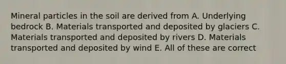 Mineral particles in the soil are derived from A. Underlying bedrock B. Materials transported and deposited by glaciers C. Materials transported and deposited by rivers D. Materials transported and deposited by wind E. All of these are correct