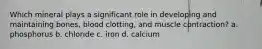 Which mineral plays a significant role in developing and maintaining bones, blood clotting, and muscle contraction? a. phosphorus b. chloride c. iron d. calcium