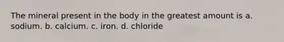 The mineral present in the body in the greatest amount is a. sodium. b. calcium. c. iron. d. chloride