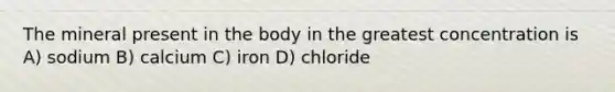 The mineral present in the body in the greatest concentration is A) sodium B) calcium C) iron D) chloride