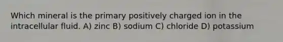 Which mineral is the primary positively charged ion in the intracellular fluid. A) zinc B) sodium C) chloride D) potassium