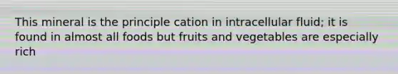 This mineral is the principle cation in intracellular fluid; it is found in almost all foods but fruits and vegetables are especially rich