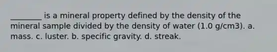 ________ is a mineral property defined by the density of the mineral sample divided by the density of water (1.0 g/cm3). a. mass. c. luster. b. specific gravity. d. streak.